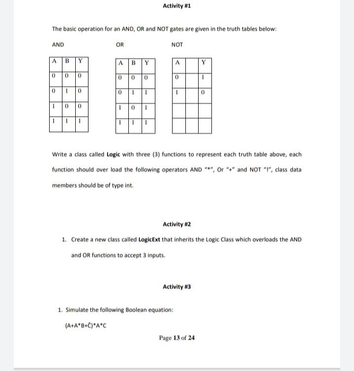 Activity #1
The basic operation for an AND, OR and NOT gates are given in the truth tables below:
AND
OR
NOT
ABY
A BY
Y
000
000
0 0
Write a class called Logic with three (3) functions to represent each truth table above, each
function should over load the following operators AND "*", Or "+" and NOT "!", class data
members should be of type int.
Activity #2
1. Create a new class called LogicExt that inherits the Logic Class which overloads the AND
and OR functions to accept 3 inputs.
Activity #3
1. Simulate the following Boolean equation:
(A+A*B+C)*A*C
Page 13 of 24
