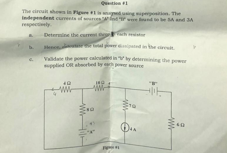 Question #1
The circuit shown in Figure #1 is analysed using superposition. The
independent currents of sources "A" ånd "B" were found to be 5A and 3A
respectively.
Determine the current throuh cach resistor
a.
b.
Hence, dateulate the total power dissipated in the circuit.
Validate the power calculated in “b" by determining the power
supplied OR absorbed by each power source
С.
10 2
"B"
4
8Ω
15
62
"A"
Figure #1
