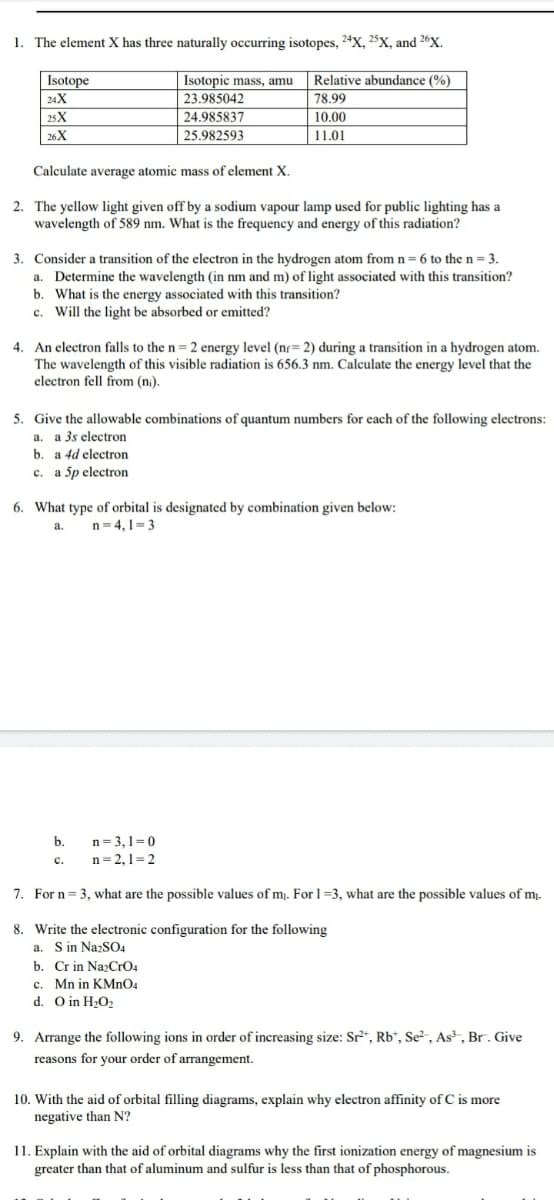 1. The element X has three naturally occurring isotopes, 24X, 25X, and 26X.
Isotope
Isotopic mass, amu
Relative abundance (%)
24X
23.985042
78.99
25X
24.985837
10.00
| 26X
25.982593
11.01
Calculate average atomic mass of element X.
2. The yellow light given off by a sodium vapour lamp used for public lighting has a
wavelength of 589 nm. What is the frequency and energy of this radiation?
3. Consider a transition of the electron in the hydrogen atom from n= 6 to the n = 3.
a. Determine the wavelength (in nm and m) of light associated with this transition?
b. What is the energy associated with this transition?
c. Will the light be absorbed or emitted?
4. An electron falls to the n= 2 energy level (nr= 2) during a transition in a hydrogen atom.
The wavelength of this visible radiation is 656.3 nm. Calculate the energy level that the
electron fell from (ni).
5. Give the allowable combinations of quantum numbers for each of the following electrons:
a. a 3s electron
b. a 4d electron
с. а 5pelectron
6. What type of orbital is designated by combination given below:
n = 4, 1= 3
a.
b.
n=3,1=0
с.
n=2,1=2
7. For n = 3, what are the possible values of m. For 1=3, what are the possible values of m.
8. Write the electronic configuration for the following
a. S in NazSO4
b. Cr in NazCrO4
c. Mn in KMNO4
d. O in H2O2
9. Arrange the following ions in order of increasing size: Sr²“, Rb“, Se², As², Br. Give
reasons for your order of arrangement.
10. With the aid of orbital filling diagrams, explain why electron affinity of C is more
negative than N?
11. Explain with the aid of orbital diagrams why the first ionization energy of magnesium is
greater than that of aluminum and sulfur is less than that of phosphorous.
