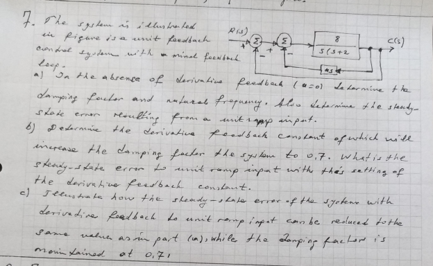 7 The
eir fiçare isa unit foedbach
Ris)
crs)
5(s+2
with we arinad feenbreh.
loop-
Ja the absemße of Lerivadine Reedb ack la=0) La har mine t he
damping foebon and
reoulhing from
nm farab fropusney, Alow dederminne ofde stamdy-
a uit sgpp eiprt.
slede erer
6) D edermne the derivatice Red back conshant of which will
imepéase the domping facler the sys hene to o,7. what is the
s kemndy-s Lude erron Lo nit romp inpnt withe theé setting of
the derivahiue feedback
c)
conslaut.
Telustra kee how the sheady-sLaker errer of the sye ten with
derivedine Loadback do unit romp impat can be reoluced to the
nahuta as in part (a), while the odomping fachon is
at 0,7'
Same
monin Lained
