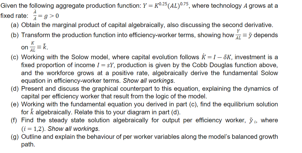 Given the following aggregate production function: Y = K0.25 (AL) 0.75, where technology A grows at a
А
fixed rate: = g> 0
(a) Obtain the marginal product of capital algebraically, also discussing the second derivative.
(b) Transform the production function into efficiency-worker terms, showing how =ỹ depends
Y
AL
K
on = k.
AL
(c) Working with the Solow model, where capital evolution follows = I-SK, investment is a
fixed proportion of income I = SY, production is given by the Cobb Douglas function above,
and the workforce grows at a positive rate, algebraically derive the fundamental Solow
equation in efficiency-worker terms. Show all workings.
(d) Present and discuss the graphical counterpart to this equation, explaining the dynamics of
capital per efficiency worker that result from the logic of the model.
(e) Working with the fundamental equation you derived in part (c), find the equilibrium solution
for k algebraically. Relate this to your diagram in part (d).
(f) Find the steady state solution algebraically for output per efficiency worker, ỹ, where
(i = 1,2). Show all workings.
(g) Outline and explain the behaviour of per worker variables along the model's balanced growth
path.