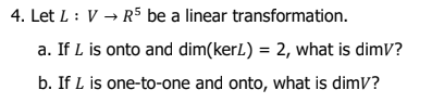 4. Let L : V → R5 be a linear transformation.
a. If L is onto and dim(kerL) = 2, what is dimV?
b. If L is one-to-one and onto, what is dimV?
