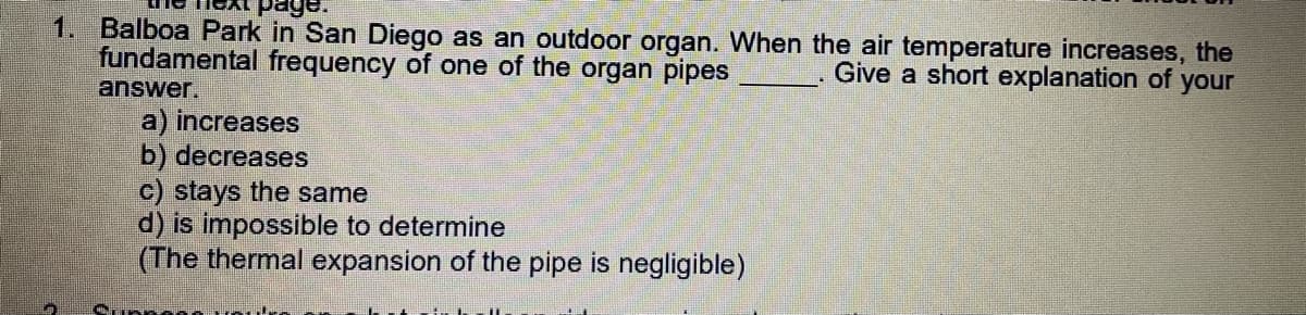 1. Balboa Park in San Diego as an outdoor organ. When the air temperature increases, the
fundamental frequency of one of the organ pipes
Give a short explanation of your
answer.
a) increases
b) decreases
c) stays the same
d) is impossible to determine
(The thermal expansion of the pipe is negligible)
