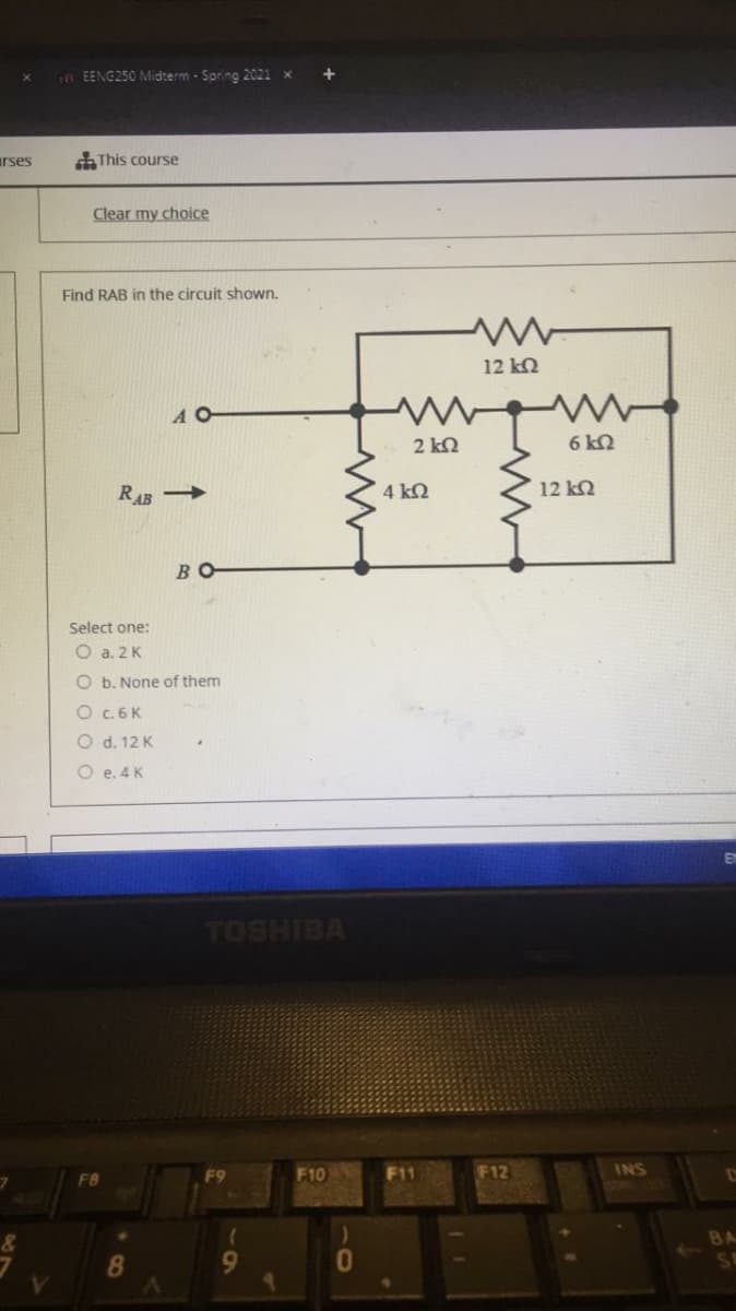 in EENG250 Midterm - Spring 2021
arses
This course
Clear my choice
Find RAB in the circuit shown.
12 k2
A O
2 kN
6 k2
RAB →
4 kQ
12 k2
BO
Select one:
O a. 2K
O b. None of them
O c. 6 K
O d. 12 K
O e. 4 K
TOSHIBA
F9
F10
F11
F12
INS
8.
9.
