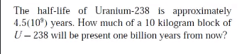 The half-life of Uranium-238 is approximately
4.5(10°) years. How much of a 10 kilogram block of
U– 238 will be present one billion years from now?
