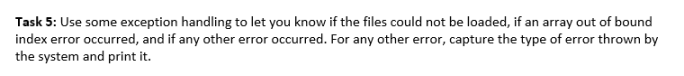 Task 5: Use some exception handling to let you know if the files could not be loaded, if an array out of bound
index error occurred, and if any other error occurred. For any other error, capture the type of error thrown by
the system and print it.