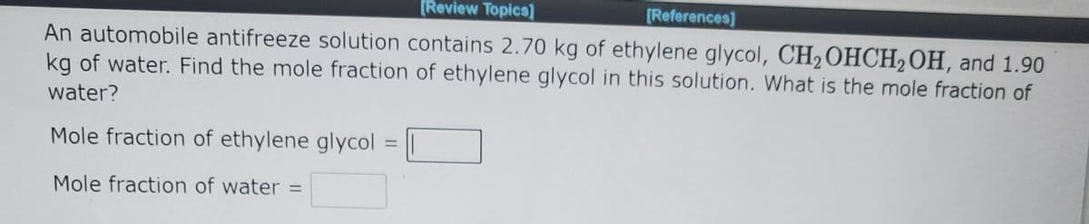 [Review Topics]
[References)
An automobile antifreeze solution contains 2.70 kg of ethylene glycol, CH2OHCH2OH, and 1.90
kg of water. Find the mole fraction of ethylene glycol in this solution. What is the mole fraction of
water?
Mole fraction of ethylene glycol
%3D
Mole fraction of water =
