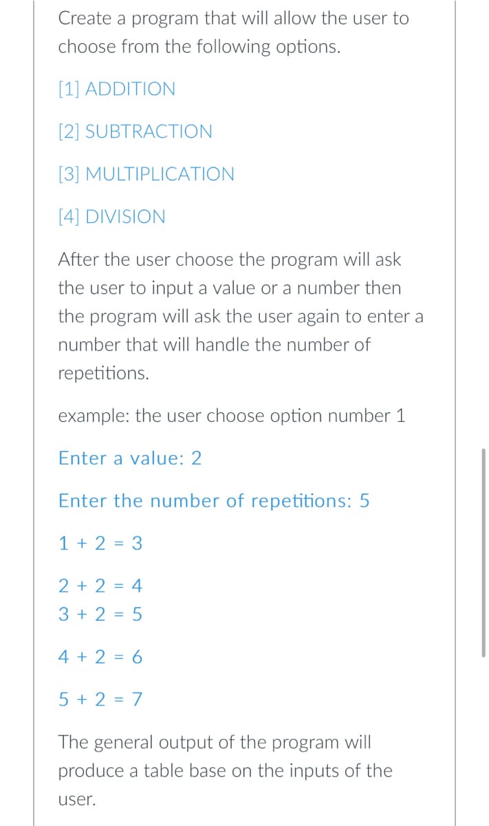 Create a program that will allow the user to
choose from the following options.
[1] ADDITION
[2] SUBTRACTION
[3] MULTIPLICATION
[4] DIVISION
After the user choose the program will ask
the user to input a value or a number then
the program will ask the user again to enter a
number that will handle the number of
repetitions.
example: the user choose option number 1
Enter a value: 2
Enter the number of repetitions: 5
1 + 2 = 3
2 + 2 = 4
3 + 2 = 5
4 + 2 = 6
5 + 2 = 7
The general output of the program will
produce a table base on the inputs of the
user.
