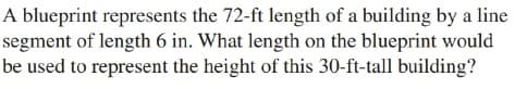 A blueprint represents the 72-ft length of a building by a line
segment of length 6 in. What length on the blueprint would
be used to represent the height of this 30-ft-tall building?
