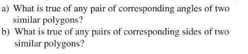 a) What is true of any pair of corresponding angles of two
similar polygons?
b) What is true of any pairs of corresponding sides of two
similar polygons?
