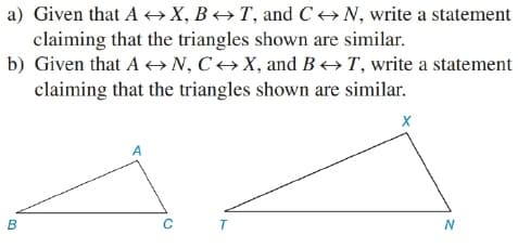 a) Given that A +→X, B→ T, and C→N, write a statement
claiming that the triangles shown are similar.
b) Given that A + N, C→ X, and B +T, write a statement
claiming that the triangles shown are similar.
N
