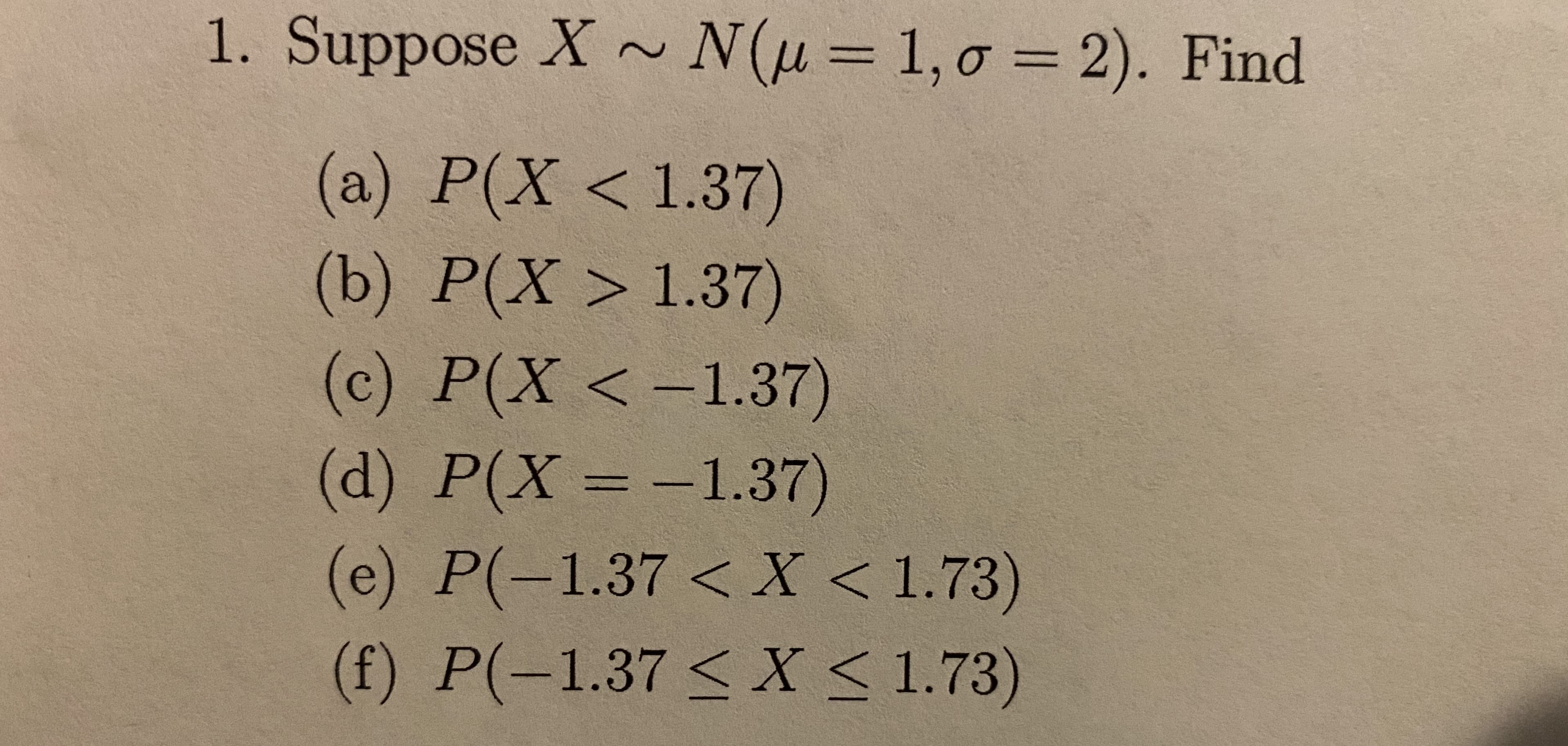 1. Suppose X ~ N(u= 1, 0 = 2). Find
1, σ -
(a) P(X< 1.37)
(b)
P(X> 1.37)
(c) P(X <-1.37)
(d) P(X = -1.37)
(e) P(-1.37 <X < 1.73)
(f) P(-1.37 < X < 1.73)
