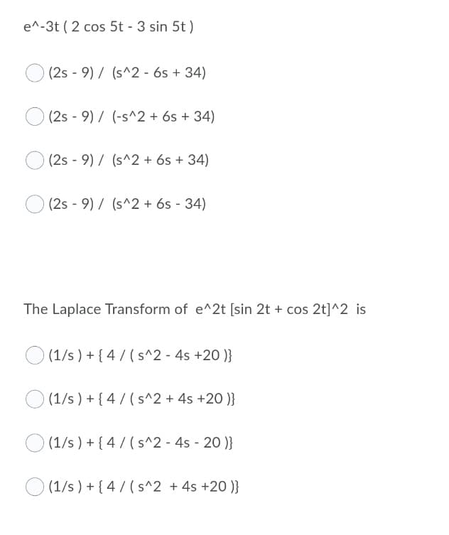 e^-3t ( 2 cos 5t - 3 sin 5t )
(2s - 9) / (s^2 - 6s + 34)
(2s - 9) / (-s^2 + 6s + 34)
(2s - 9) / (s^2 + 6s + 34)
(2s - 9) / (s^2 + 6s - 34)
The Laplace Transform of e^2t [sin 2t + cos 2t]^2 is
O (1/s ) + { 4 / (s^2 - 4s +20 )}
O (1/s ) + { 4 / (s^2 + 4s +20 )}
O (1/s) + { 4 / (s^2 - 4s - 20 )}
(1/s ) + { 4/ (s^2 + 4s +20 )}
