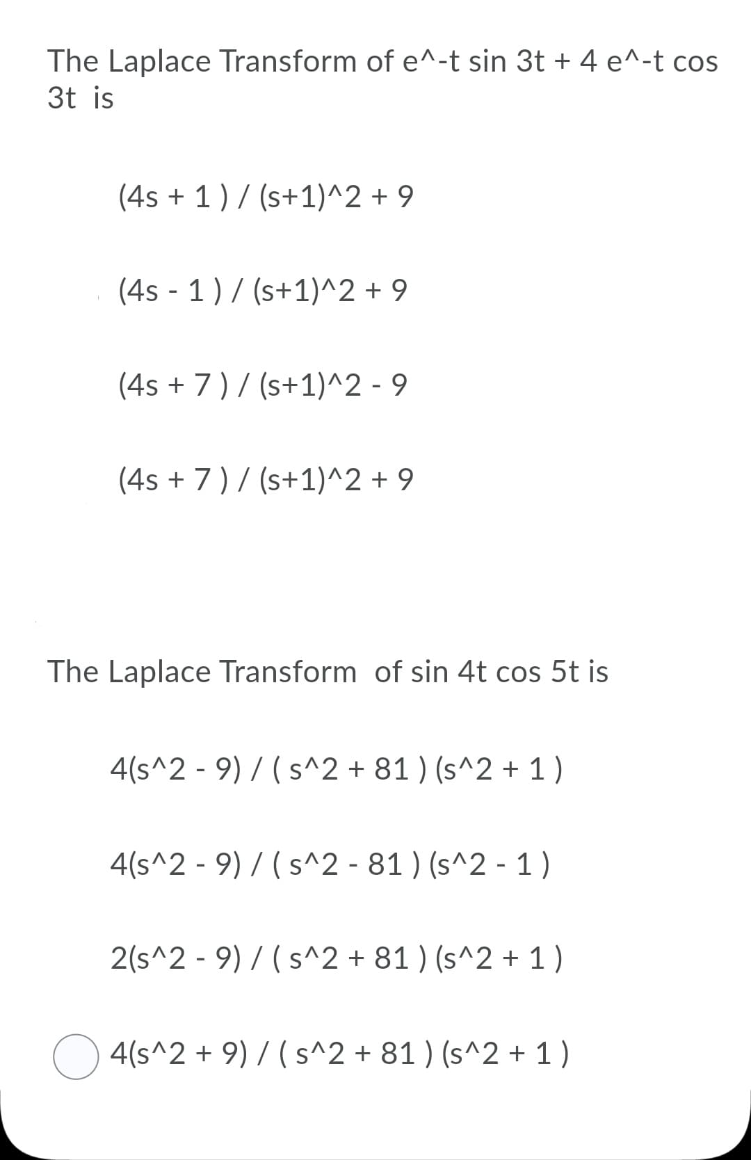 The Laplace Transform of e^-t sin 3t + 4 e^-t cos
3t is
(4s + 1) / (s+1)^2 + 9
(4s - 1) / (s+1)^2 + 9
(4s + 7) / (s+1)^2 - 9
(4s + 7)/ (s+1)^2 + 9
The Laplace Transform of sin 4t cos 5t is
4(s^2 - 9) / (s^2 + 81 ) (s^2 + 1)
4(s^2 - 9) / (s^2 - 81 ) (s^2 - 1)
2(s^2 - 9) / (s^2 + 81 ) (s^2 + 1 )
O 4(s^2 + 9) 7 (s^2 + 81 ) (s^2 + 1 )
