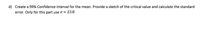 d) Create a 99% Confidence interval for the mean. Provide a sketch of the critical value and calculate the standard
error. Only for this part use o = 23.8
