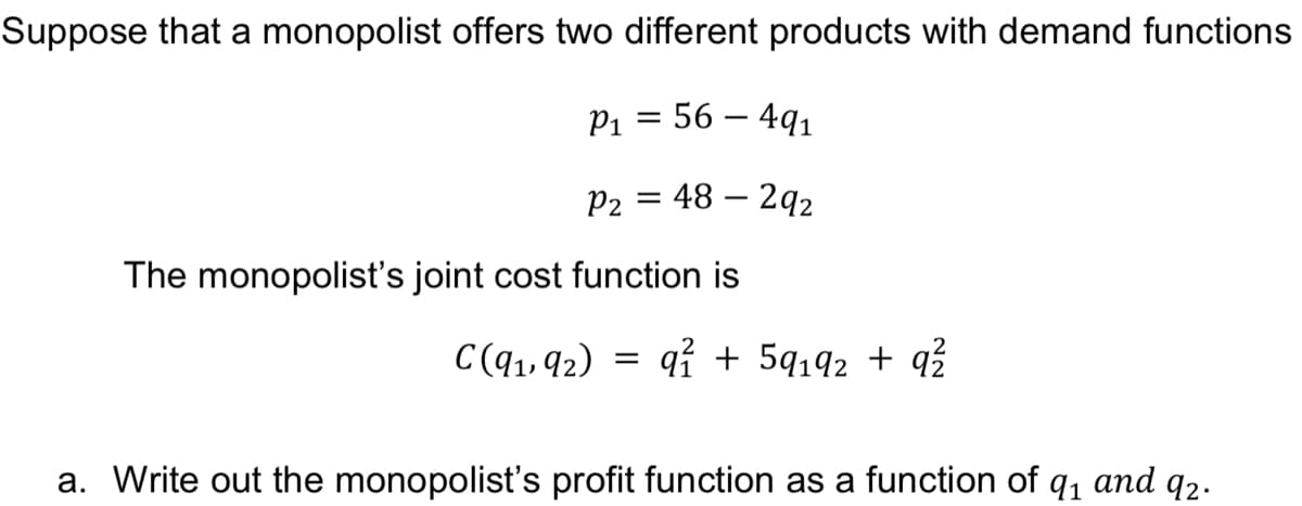 Suppose that a monopolist offers two different products with demand functions
P1 = 56 – 4q1
P2 = 48 – 2q2
The monopolist's joint cost function is
C(q1, 92) = qỉ + 5q192 + q?
a. Write out the monopolist's profit function as a function of q, and q2.
