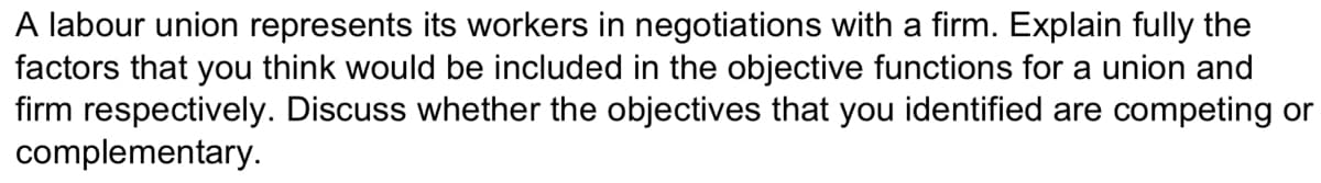 A labour union represents its workers in negotiations with a firm. Explain fully the
factors that you think would be included in the objective functions for a union and
firm respectively. Discuss whether the objectives that you identified are competing or
complementary.
