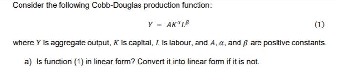 Consider the following Cobb-Douglas production function:
Y = AKªL®
(1)
where Y is aggregate output, K is capital, L is labour, and A, a, and ß are positive constants.
a) Is function (1) in linear form? Convert it into linear form if it is not.
