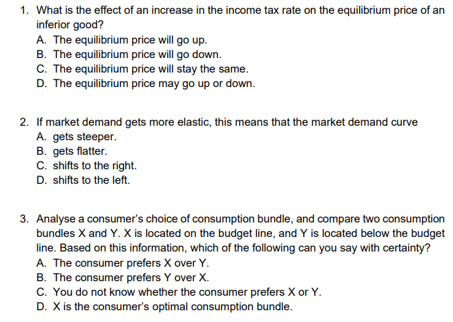 1. What is the effect of an increase in the income tax rate on the equilibrium price of an
inferior good?
A. The equilibrium price will go up.
B. The equilibrium price will go down.
C. The equilibrium price will stay the same.
D. The equilibrium price may go up or down.
2. If market demand gets more elastic, this means that the market demand curve
A. gets steeper.
B. gets flatter.
C. shifts to the right.
D. shifts to the left.
3. Analyse a consumer's choice of consumption bundle, and compare two consumption
bundles X and Y. X is located on the budget line, and Y is located below the budget
line. Based on this information, which of the following can you say with certainty?
A. The consumer prefers X over Y.
B. The consumer prefers Y over X.
C. You do not know whether the consumer prefers X or Y.
D. X is the consumer's optimal consumption bundle.
