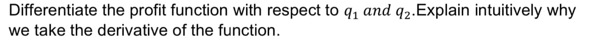 Differentiate the profit function with respect to q, and q2.Explain intuitively why
we take the derivative of the function.
