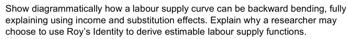 Show diagrammatically how a labour supply curve can be backward bending, fully
explaining using income and substitution effects. Explain why a researcher may
choose to use Roy's Identity to derive estimable labour supply functions.
