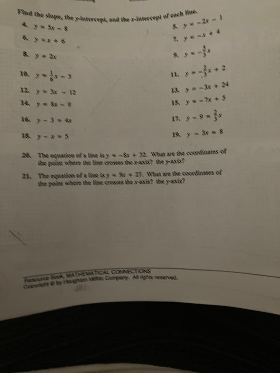 Find the slope, the y-intercept, and the r-intercept of each line.
& y = -2r-1
& y 2x
10 y-3
11. y- * 2
12. y= 3x - 12
13 y=-3x +24
14 y &x-9
15. y=-な+ s
16 y-3= 4x
1n y-9-*
18. yーx=S
19. y- 3r 8
20 The equation of a line is y =-&+ 32. What are the coordinates of
the point where the bine crosses the r-axis? the y-axis?
21. The equation of a ine is y = St+27. What are the coordinates of
the point where the bine cresses the a-axis? the yaxis?
Tesource Sook, MATHEMATIICAL GONNECTIONS
