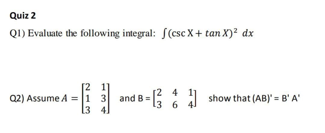 Quiz 2
Q1) Evaluate the following integral: S(csc X+ tan X)² dx
[2 1
Q2) Assume A = |1 3
13 4]
[2 4 1]
3 6 4
and B =
show that (AB)' = B' A'
