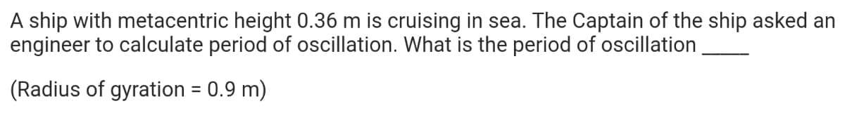 A ship with metacentric height 0.36 m is cruising in sea. The Captain of the ship asked an
engineer to calculate period of oscillation. What is the period of oscillation
(Radius of gyration = 0.9 m)
