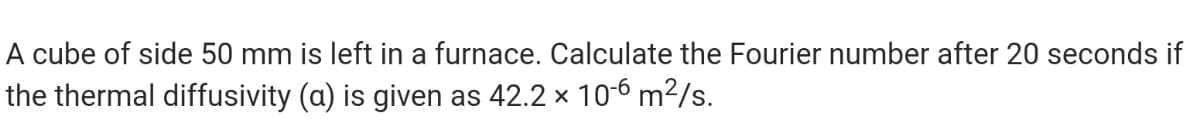 A cube of side 50 mm is left in a furnace. Calculate the Fourier number after 20 seconds if
the thermal diffusivity (a) is given as 42.2 x 10-6 m²/s.
