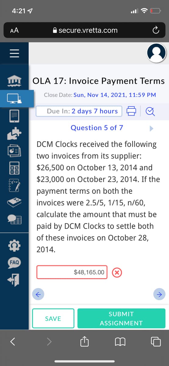 4:21 1
AA
A secure.vretta.com
OLA 17: Invoice Payment Terms
Close Date: Sun, Nov 14, 2021, 11:59 PM
Due In: 2 days 7 hours
Question 5 of 7
DCM Clocks received the following
two invoices from its supplier:
$26,500 on October 13, 2014 and
$23,000 on October 23, 2014. If the
payment terms on both the
invoices were 2.5/5, 1/15, n/60,
calculate the amount that must be
paid by DCM Clocks to settle both
of these invoices on October 28,
2014.
FAQ
$48,165.00
->
SUBMIT
SAVE
ASSIGNMENT
