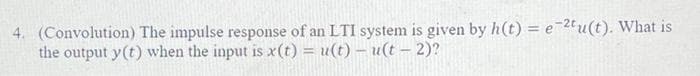 4. (Convolution) The impulse response of an LTI system is given by h(t) = e-2tu(t). What is
the output y(t) when the input is x(t) = u(t) - u(t - 2)?