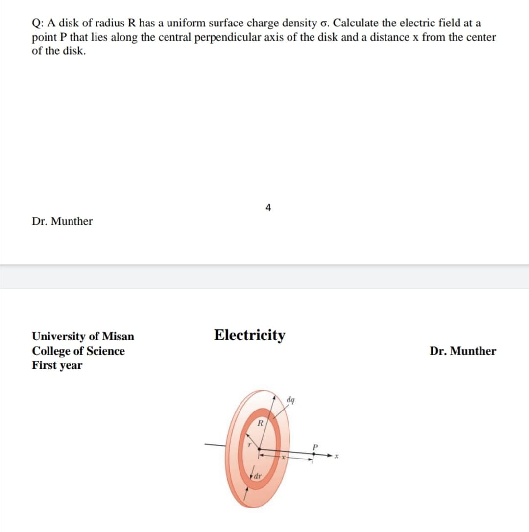 Q: A disk of radius R has a uniform surface charge density o. Calculate the electric field at a
point P that lies along the central perpendicular axis of the disk and a distance x from the center
of the disk.
4
Dr. Munther
Electricity
University of Misan
College of Science
First year
Dr. Munther
dq
