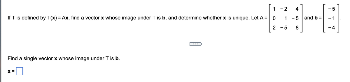 1
- 2
4
- 5
If T is defined by T(x) = Ax, find a vector x whose image under T is b, and determine whether x is unique. Let A = 0
1
- 5
and b =
- 1
2 - 5
8
- 4
Find a single vector x whose image under T is b.
X =
