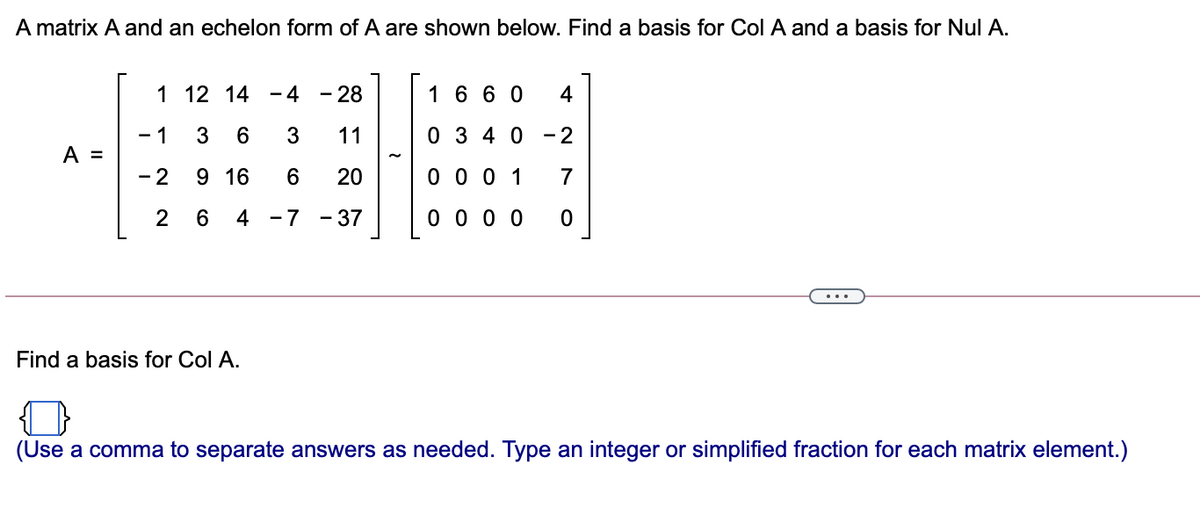 A matrix A and an echelon form of A are shown below. Find a basis for Col A and a basis for Nul A.
1 12 14 - 4
-28
1 6 6 0
4
- 1
3
11
0 3 4 0
- 2
A =
- 2
9 16
20
0 0 0 1
7
4 -7
- 37
0 0 0 0
...
Find a basis for Col A.
(Use a comma to separate answers as needed. Type an integer or simplified fraction for each matrix element.)
CO
