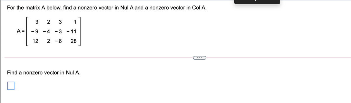 For the matrix A below, find a nonzero vector in Nul A and a nonzero vector in Col A.
1
A =
-9 - 4
- 3
- 11
12
2 -6
28
Find a nonzero vector in Nul A.
