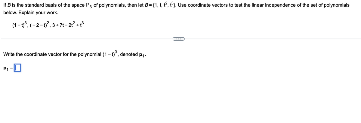 If B is the standard basis of the space P3 of polynomials, then let B= {1, t, t, t}. Use coordinate vectors to test the linear independence of the set of polynomials
below. Explain your work.
(1 – t)³, (– 2 – t)?, 3 + 7t – 21² + t3
Write the coordinate vector for the polynomial (1- t)°, denoted p,-
P1 =|
%3D
