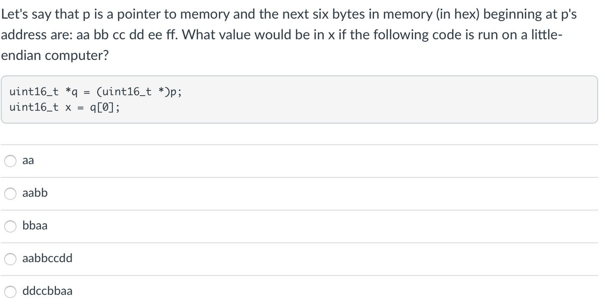 Let's say that p is a pointer to memory and the next six bytes in memory (in hex) beginning at p's
address are: aa bb cc dd ee ff. What value would be in x if the following code is run on a little-
endian computer?
uint16_t *q
uint16_t x =
(uint16_t *)p;
q[0];
aa
aabb
bbaa
aabbccdd
ddccbbaa
