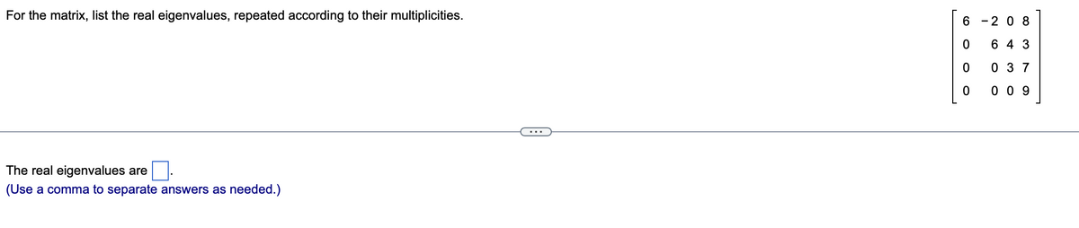 For the matrix, list the real eigenvalues, repeated according to their multiplicities.
6 -2 0 8
6 4 3
0 3 7
0 0 9
The real eigenvalues are
(Use a comma to separate answers as needed.)
