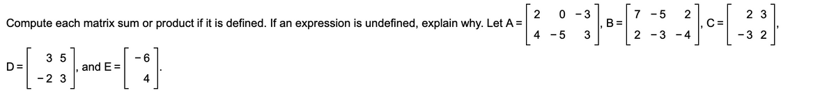 2
Compute each matrix sum or product if it is defined. If an expression is undefined, explain why. Let A =
4
- 3
7
2
C =
2 3
- 5
B =
- 5
3
- 3
- 4
-3 2
3 5
- 6
D=
and E =
-2 3
4
