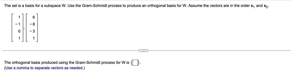 The set is a basis for a subspace W. Use the Gram-Schmidt process to produce an orthogonal basis for W. Assume the vectors are in the order x₁ and x2.
1
6
8
BO
- 3
1
The orthogonal basis produced using the Gram-Schmidt process for W is
(Use a comma to separate vectors as needed.)