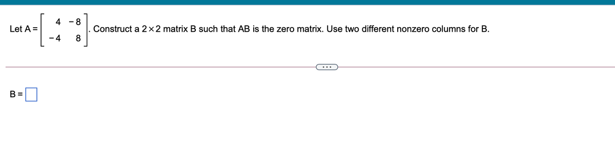 4
- 8
Construct a 2×2 matrix B such that AB is the zero matrix. Use two different nonzero columns for B.
8
Let A =
- 4
B =
