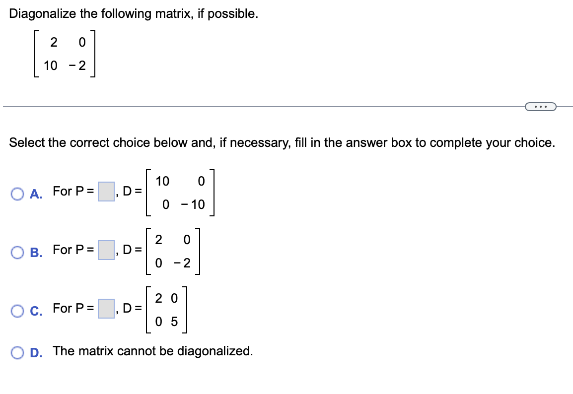 Diagonalize the following matrix, if possible.
10 -2
Select the correct choice below and, if necessary, fill in the answer box to complete your choice.
10
D=
O A. For P =
- 10
2
D=
В. For P%3
0 - 2
2 0
C. For P =
D=
0 5
O D. The matrix cannot be diagonalized.
