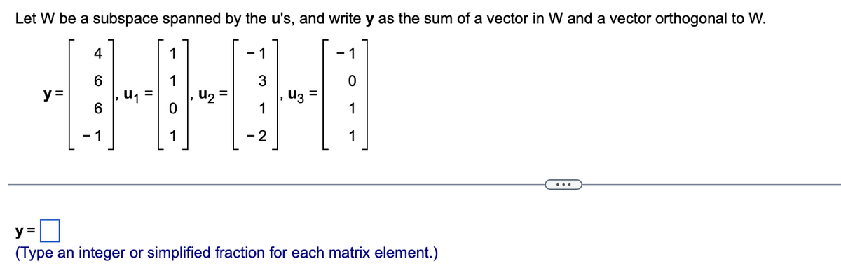 Let W be a subspace spanned by the u's, and write y as the sum of a vector in W and a vector orthogonal to W.
3
14-04
y =
U₁
-2
y =
(Type an integer or simplified fraction for each matrix element.)