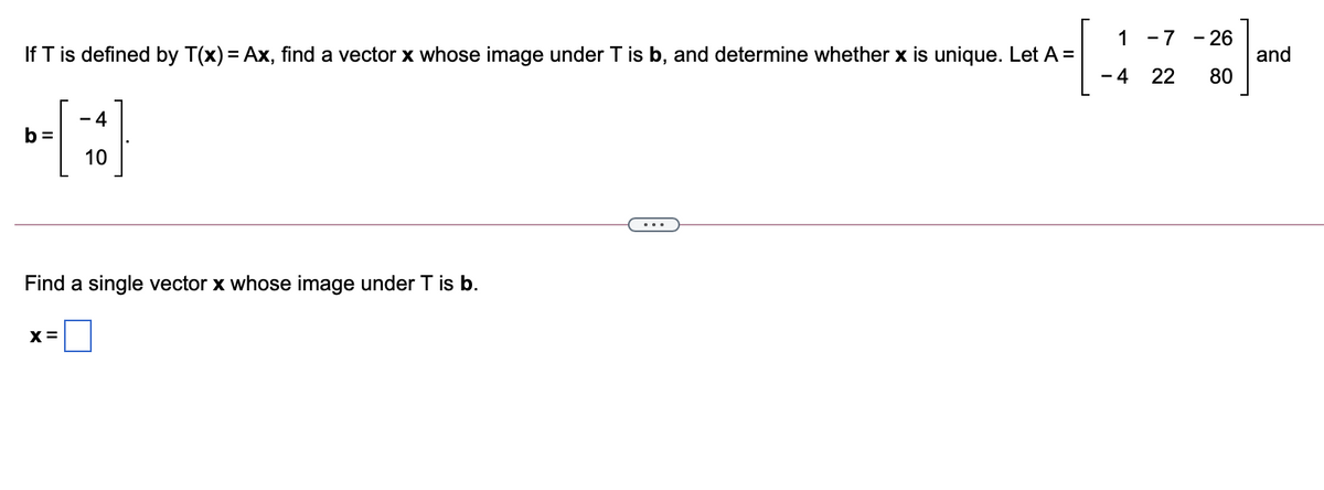 - 26
and
80
1 -7
If T is defined by T(x) = Ax, find a vector x whose image under T is b, and determine whether x is unique. Let A =
- 4
22
- 4
b =
10
Find a single vector x whose image under T is b.
X=
