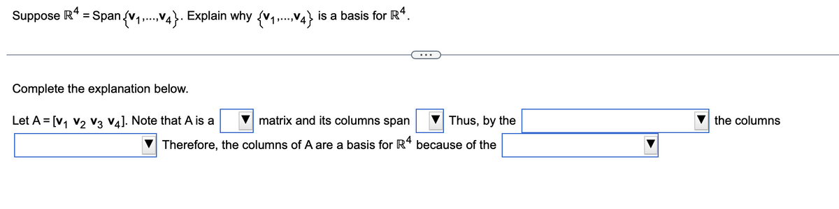 4
Suppose R* = Span (v1,...,V4}. Explain why (v1,.,V4} is a basis for R“.
Complete the explanation below.
Let A = [v, v2 V3 V4]. Note that A is a
matrix and its columns span
Thus, by the
the columns
Therefore, the columns of A are a basis for R“ because of the
