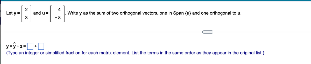 2
and u =
4
Write
as the sum of two orthogonal vectors, one in Span {u} and one orthogonal to u.
Let y =
- 8
y=ý+z=D+0
(Type an integer or simplified fraction for each matrix element. List the terms in the same order as they appear in the original list.)
