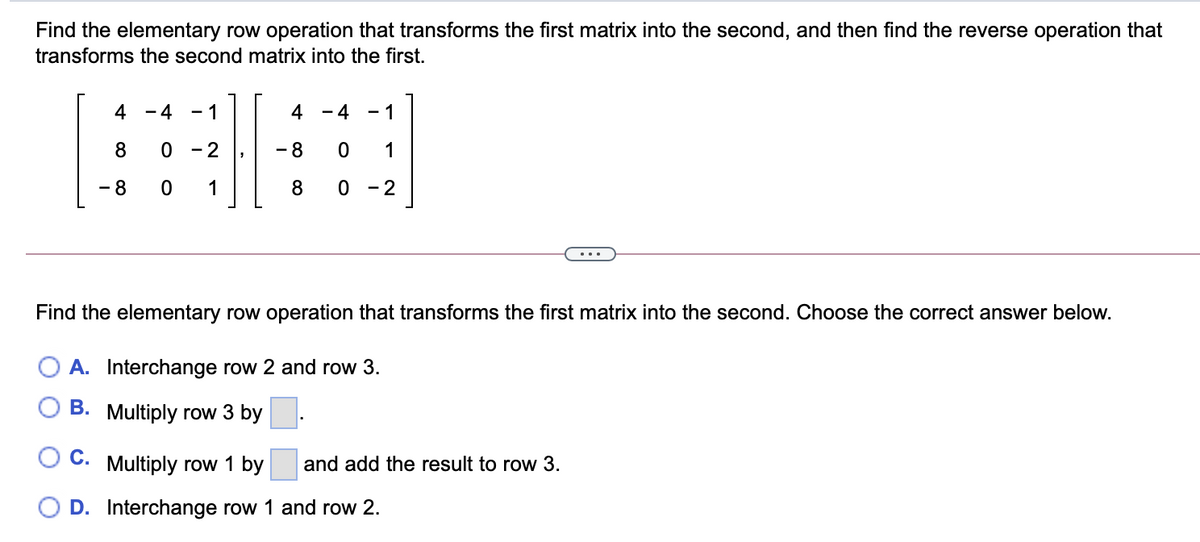 Find the elementary row operation that transforms the first matrix into the second, and then find the reverse operation that
transforms the second matrix into the first.
4
- 4
1
4
- 4
1
-
8
- 2
- 8
1
- 8
1
8
0 - 2
...
Find the elementary row operation that transforms the first matrix into the second. Choose the correct answer below.
O A. Interchange row 2 and row 3.
B. Multiply row 3 by
Oc.
Multiply row 1 by
and add the result to row 3.
D. Interchange row 1 and row 2.
O O
