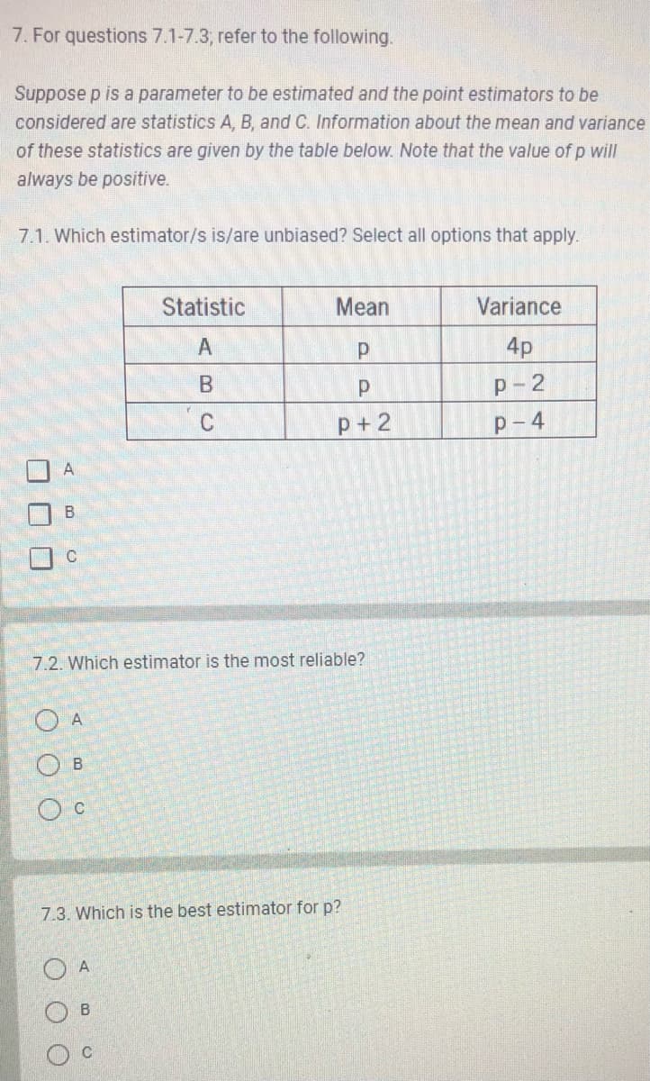 7. For questions 7.1-7.3, refer to the following.
Suppose p is a parameter to be estimated and the point estimators to be
considered are statistics A, B, and C. Information about the mean and variance
of these statistics are given by the table below. Note that the value of p will
always be positive.
7.1. Which estimator/s is/are unbiased? Select all options that apply.
A
B
C
A
7.2. Which estimator is the most reliable?
OB
C
OA
Statistic
A
B
C
7.3. Which is the best estimator for p?
O O
C
Mean
P
P
p+2
B
Variance
4p
P-2
P-4