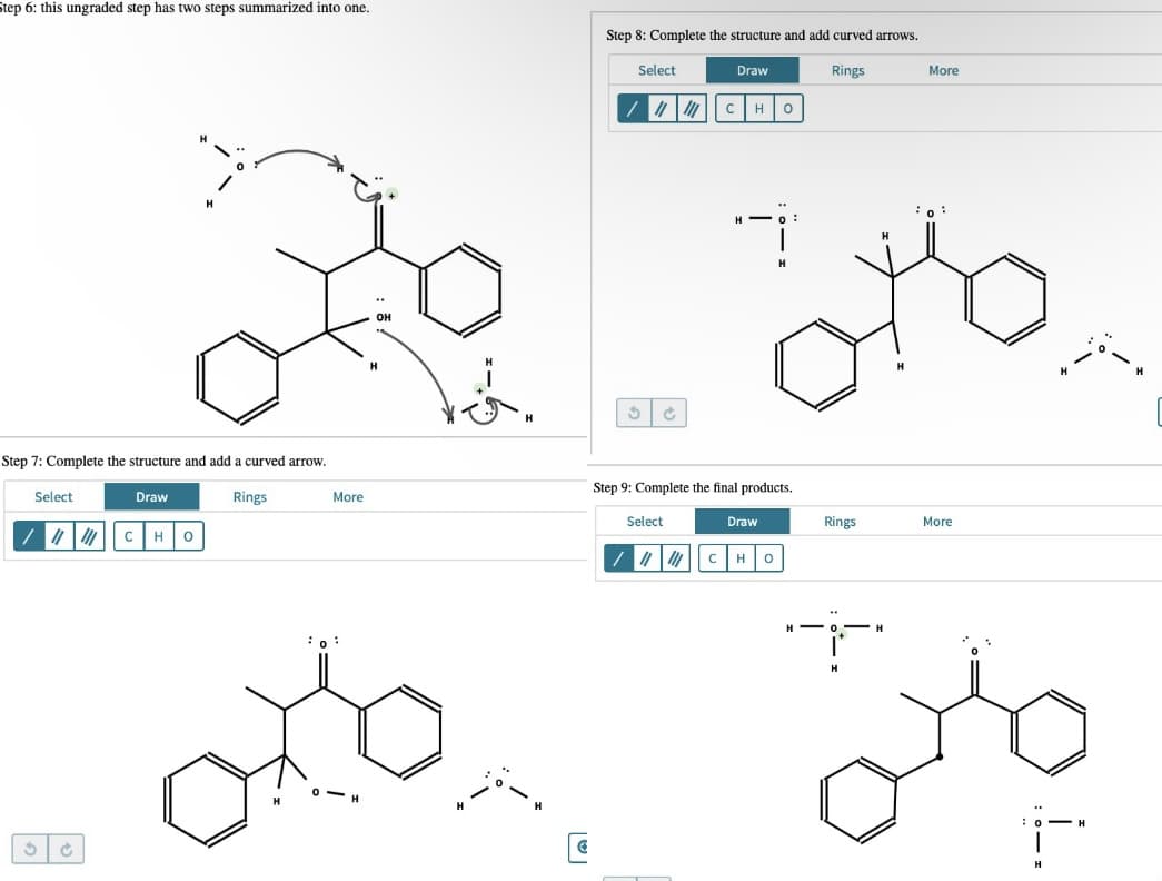 Step 6: this ungraded step has two steps summarized into one.
Step 8: Complete the structure and add curved arrows.
Select
Draw
Rings
More
/ || c H0
H.
H -
Step 7: Complete the structure and add a curved arrow.
Step 9: Complete the final products.
Select
Draw
Rings
More
Select
Draw
Rings
More
CHO
H -
H
