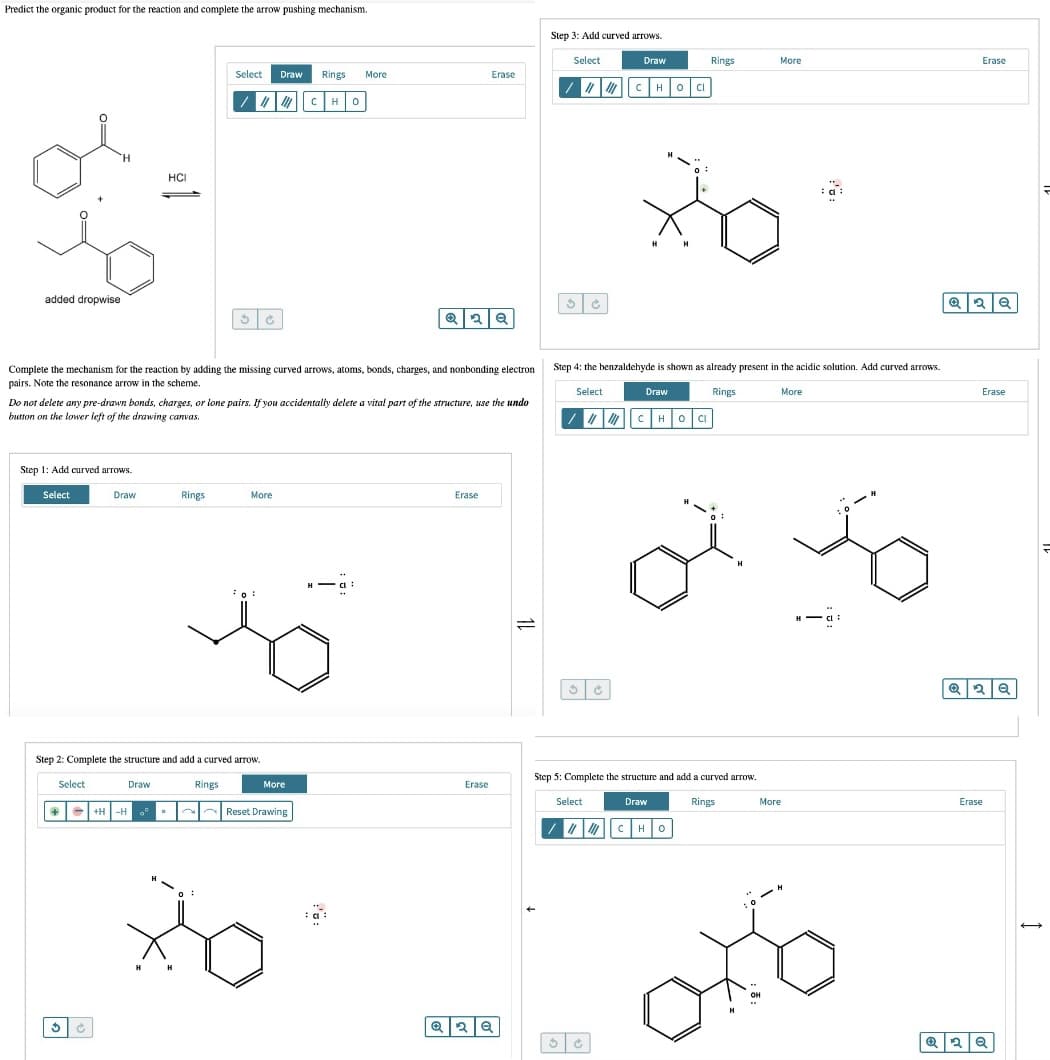 Predict the organic product for the reaction and complete the arrow pushing mechanism.
Step 3: Add curved arrows.
Select
Draw
Rings
More
Erase
Select
Draw Rings
More
Erase
HOCI
CHO
H.
HČI
added dropwise
Step 4: the benzaldehyde is shown as already present in the acidic solution. Add curved arrows.
Complete the mechanism for the reaction by adding the missing curved arrows, atoms, bonds, charges, and nonbonding electron
pairs. Note the resonance arrow in the scheme.
Select
Draw
Rings
More
Erase
Do not delete any pre-drawn bonds, charges, or lone pairs. If you accidentally delete a vital part of the structure, use the undo
button on the lower left of the drawing canvas.
" CHOCI
Step 1: Add curved arrows.
Select
Draw
Rings
More
Erase
H
Step 2: Complete the structure and add a curved arrow.
Step 5: Complete the structure and add a curved arrow.
Select
Draw
Rings
More
Erase
Select
Draw
Rings
More
Erase
Reset Drawing
+H -H
H H
OH
